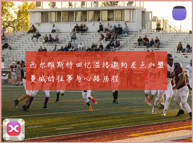 西尔维斯特回忆温格邀约差点加盟曼城的往事与心路历程