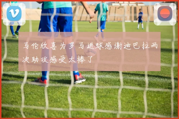 马伦欣喜为罗马进球感谢迪巴拉两次助攻感受太棒了