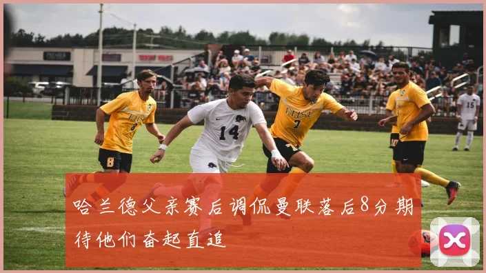 哈兰德父亲赛后调侃曼联落后8分期待他们奋起直追