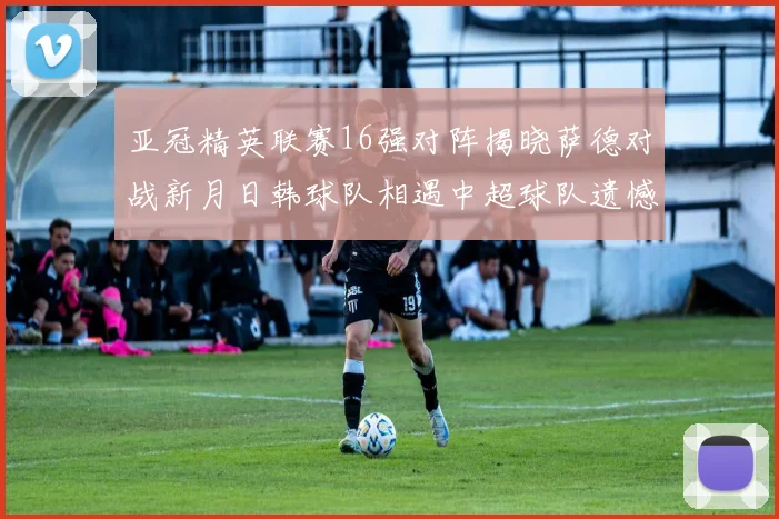 亚冠精英联赛16强对阵揭晓萨德对战新月日韩球队相遇中超球队遗憾出局