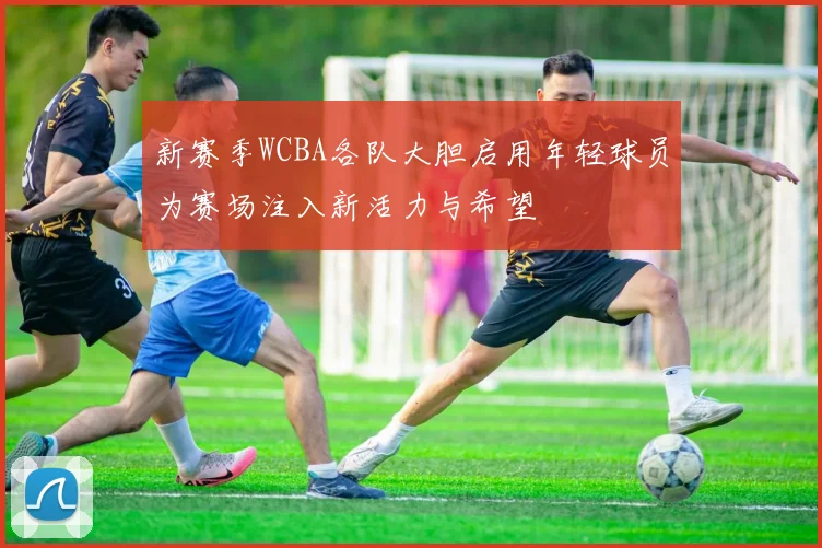 新赛季WCBA各队大胆启用年轻球员为赛场注入新活力与希望