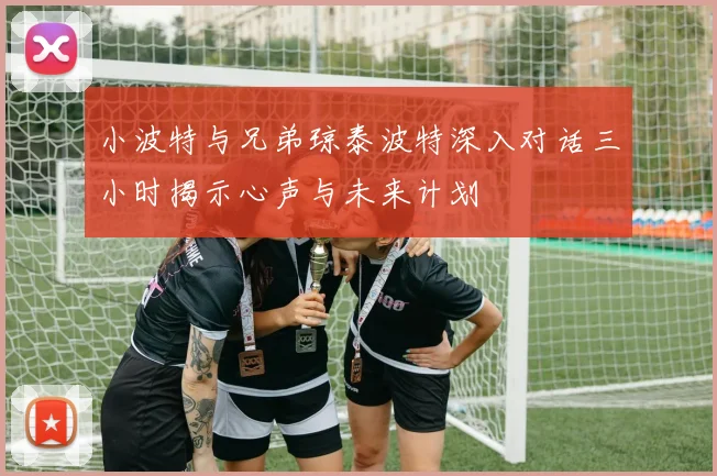 小波特与兄弟琼泰波特深入对话三小时揭示心声与未来计划