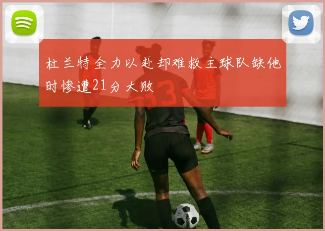 杜兰特全力以赴却难救主球队缺他时惨遭21分大败