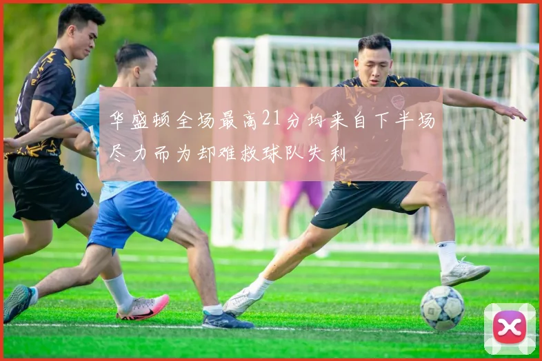 华盛顿全场最高21分均来自下半场尽力而为却难救球队失利