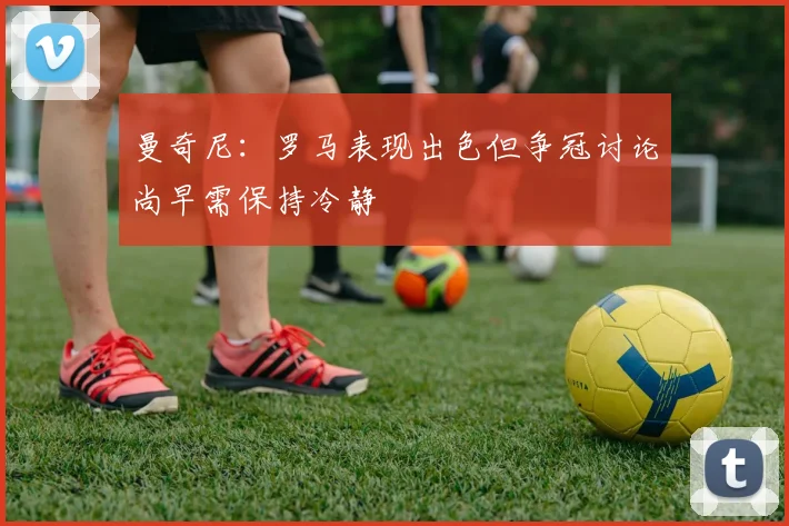 曼奇尼：罗马表现出色但争冠讨论尚早需保持冷静