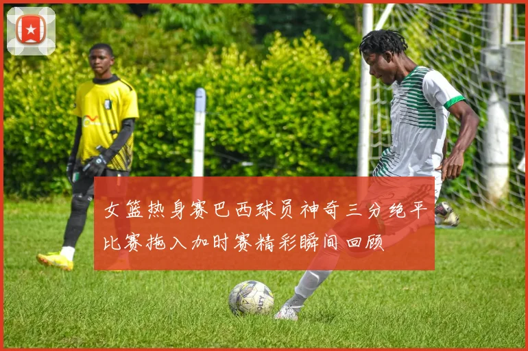 女篮热身赛巴西球员神奇三分绝平比赛拖入加时赛精彩瞬间回顾