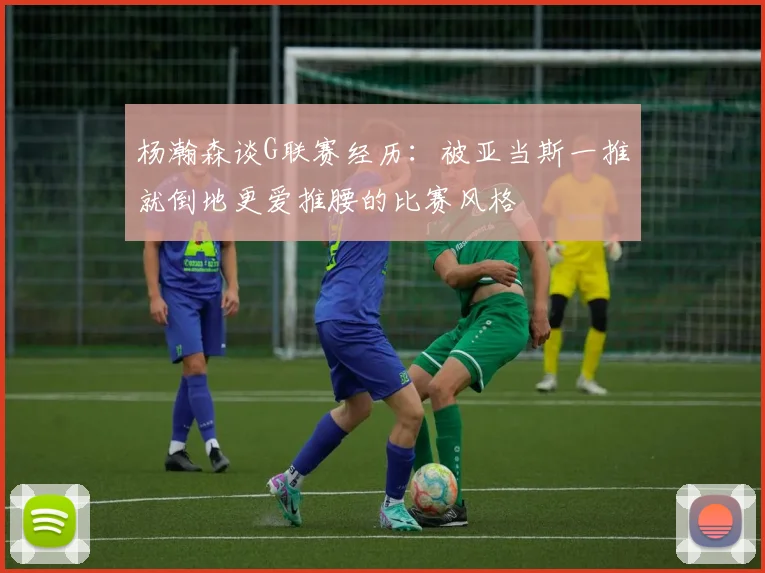 杨瀚森谈G联赛经历：被亚当斯一推就倒地更爱推腰的比赛风格
