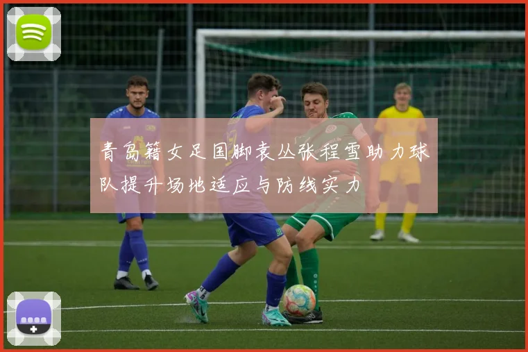 青岛籍女足国脚袁丛张程雪助力球队提升场地适应与防线实力