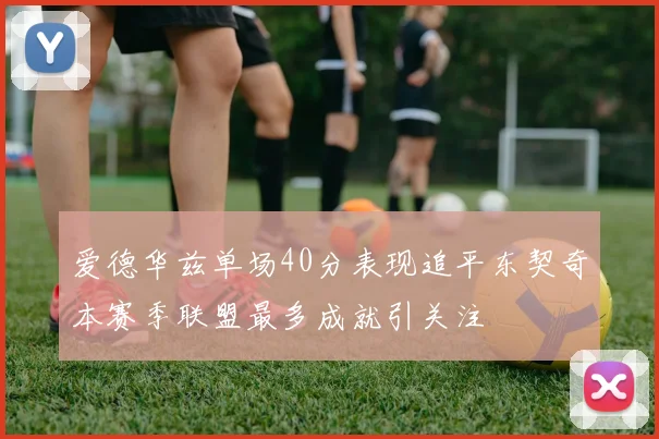 爱德华兹单场40分表现追平东契奇本赛季联盟最多成就引关注