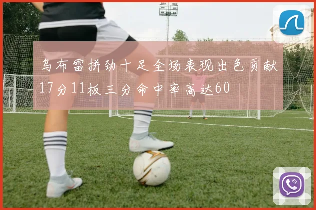 乌布雷拼劲十足全场表现出色贡献17分11板三分命中率高达60