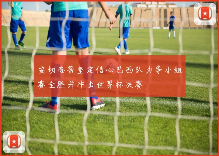 安切洛蒂坚定信心巴西队力争小组赛全胜并冲击世界杯决赛