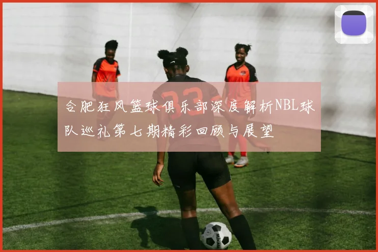 合肥狂风篮球俱乐部深度解析NBL球队巡礼第七期精彩回顾与展望