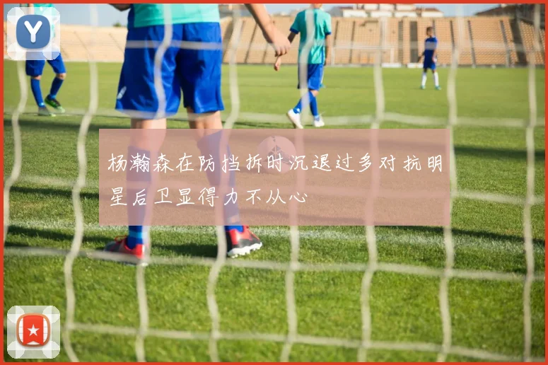 杨瀚森在防挡拆时沉退过多对抗明星后卫显得力不从心