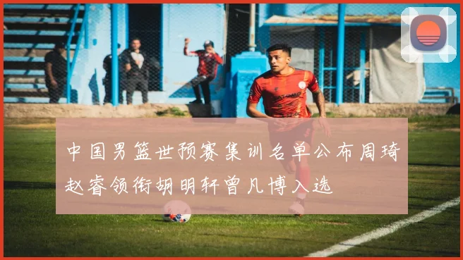 中国男篮世预赛集训名单公布周琦赵睿领衔胡明轩曾凡博入选