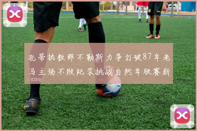 孔蒂执教那不勒斯力争打破87年老马主场不败纪录挑战自然年联赛新高