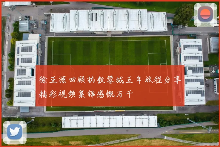 徐正源回顾执教蓉城五年旅程分享精彩视频集锦感慨万千