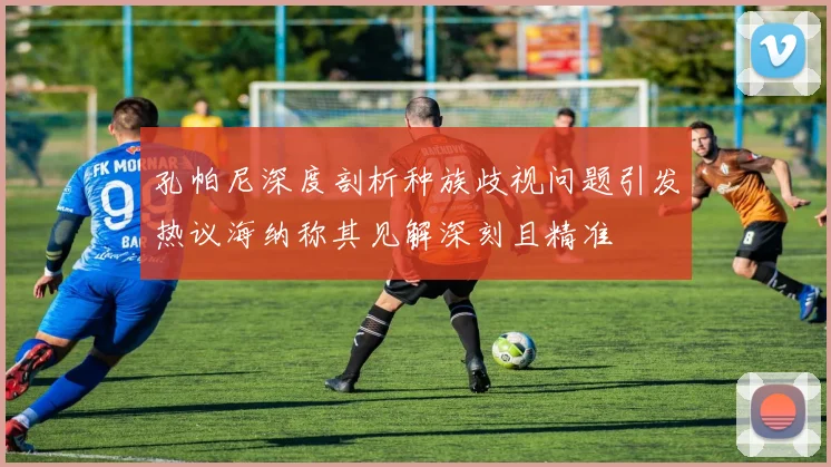 孔帕尼深度剖析种族歧视问题引发热议海纳称其见解深刻且精准