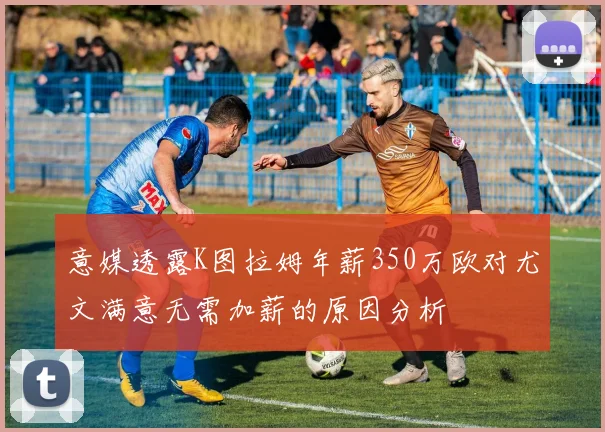 意媒透露K图拉姆年薪350万欧对尤文满意无需加薪的原因分析