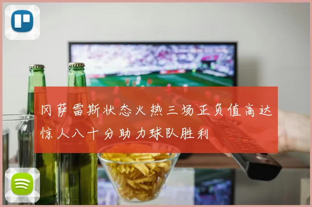 冈萨雷斯状态火热三场正负值高达惊人八十分助力球队胜利