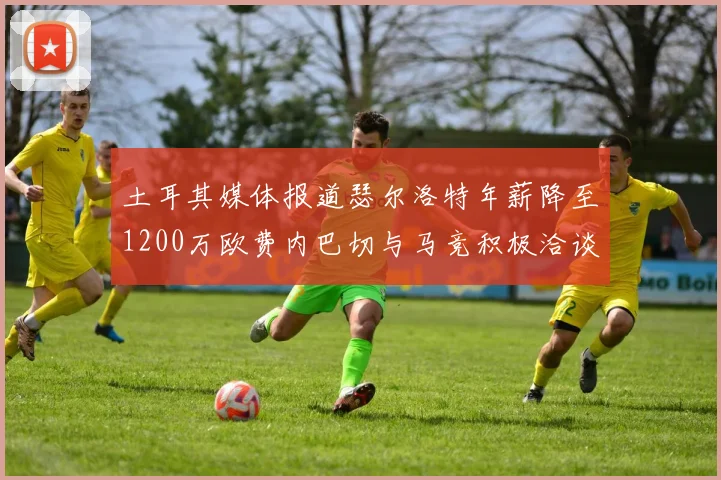 土耳其媒体报道瑟尔洛特年薪降至1200万欧费内巴切与马竞积极洽谈