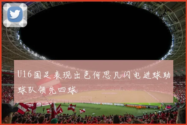 U16国足表现出色何思凡闪电进球助球队领先四球
