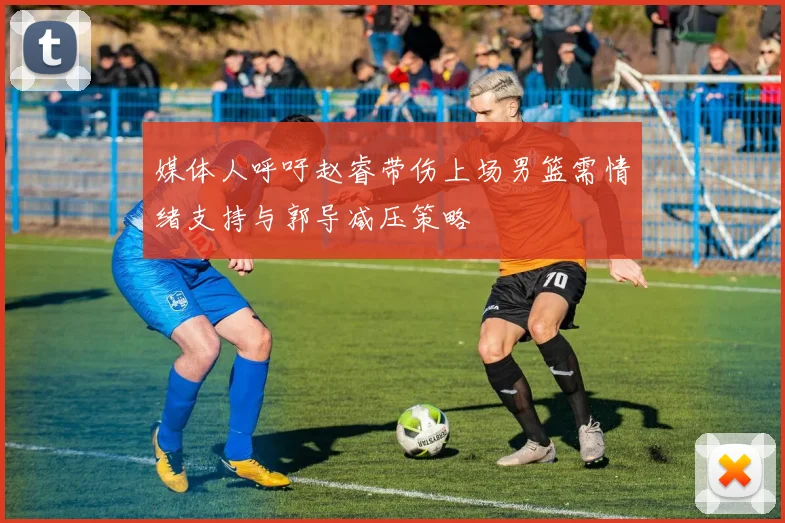 媒体人呼吁赵睿带伤上场男篮需情绪支持与郭导减压策略