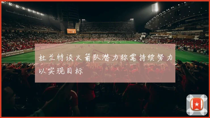 杜兰特谈火箭队潜力称需持续努力以实现目标