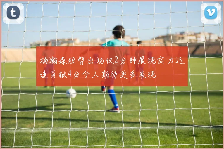 杨瀚森短暂出场仅2分钟展现实力迅速贡献4分令人期待更多表现