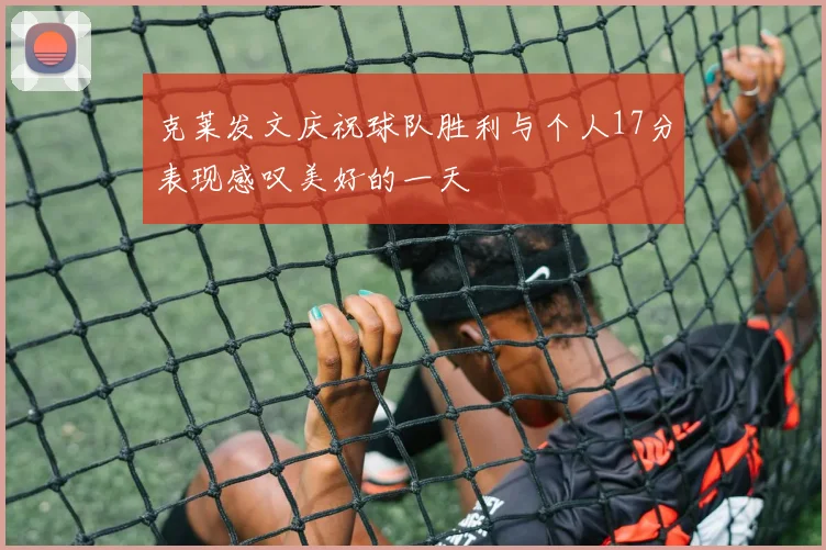 克莱发文庆祝球队胜利与个人17分表现感叹美好的一天