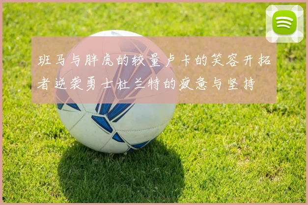 班马与胖虎的较量卢卡的笑容开拓者逆袭勇士杜兰特的疲惫与坚持