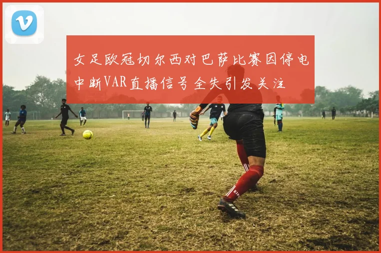 女足欧冠切尔西对巴萨比赛因停电中断VAR直播信号全失引发关注