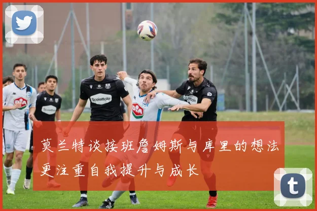 莫兰特谈接班詹姆斯与库里的想法更注重自我提升与成长