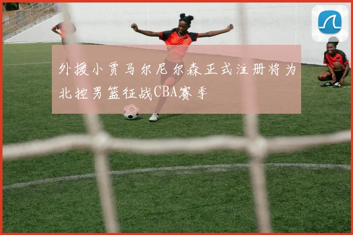 外援小贾马尔尼尔森正式注册将为北控男篮征战CBA赛季