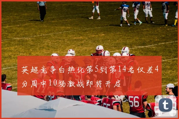 英超竞争白热化第5到第14名仅差4分周中10场激战即将开启