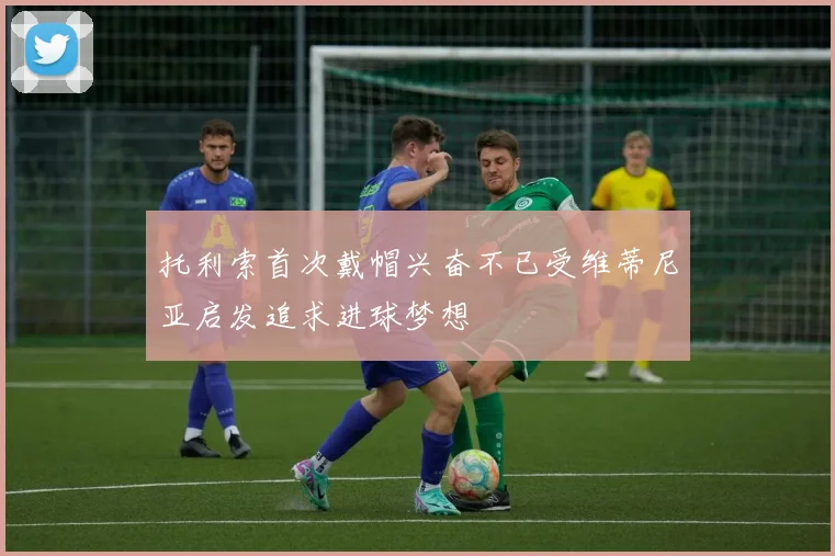 托利索首次戴帽兴奋不已受维蒂尼亚启发追求进球梦想