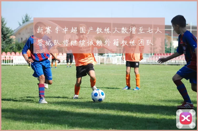 新赛季中超国产教练人数增至七人蓉城队将继续依赖外籍教练团队