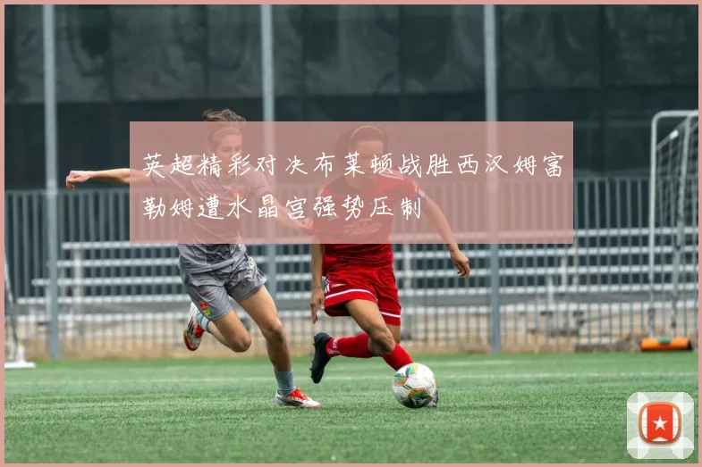 英超精彩对决布莱顿战胜西汉姆富勒姆遭水晶宫强势压制