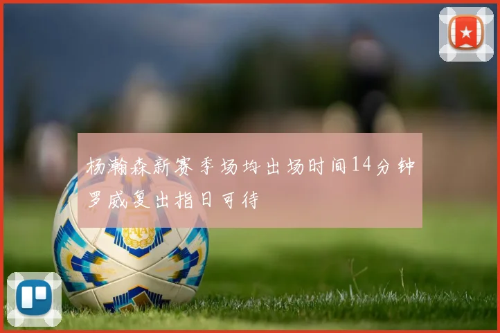 杨瀚森新赛季场均出场时间14分钟罗威复出指日可待