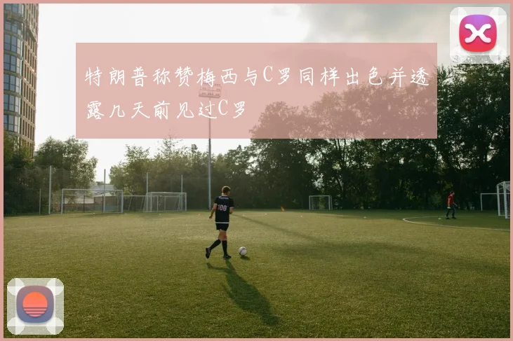 特朗普称赞梅西与C罗同样出色并透露几天前见过C罗