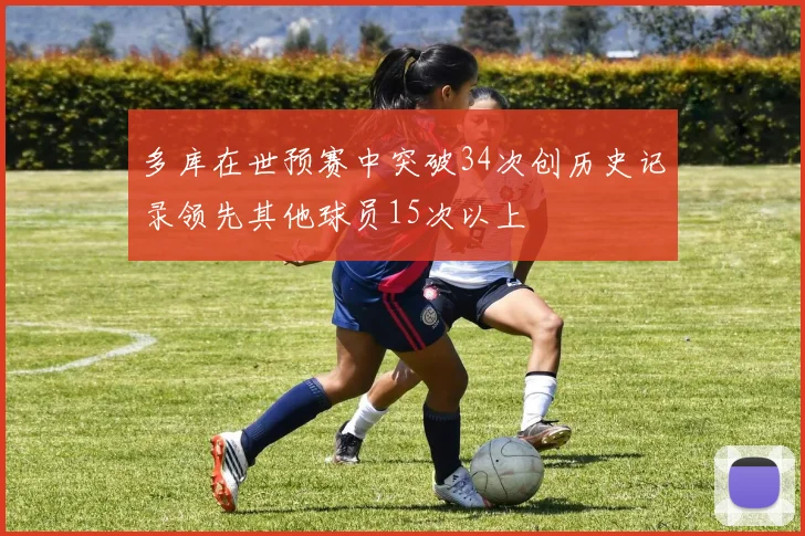 多库在世预赛中突破34次创历史记录领先其他球员15次以上