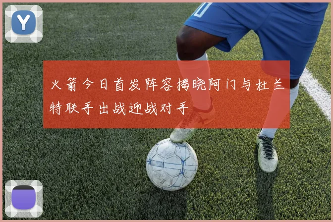 火箭今日首发阵容揭晓阿门与杜兰特联手出战迎战对手