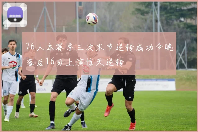 76人本赛季三次末节逆转成功今晚落后16分上演惊天逆转